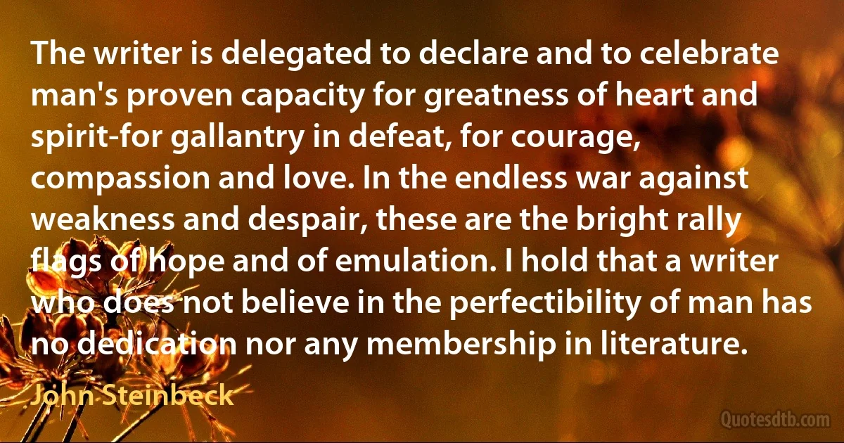 The writer is delegated to declare and to celebrate man's proven capacity for greatness of heart and spirit-for gallantry in defeat, for courage, compassion and love. In the endless war against weakness and despair, these are the bright rally flags of hope and of emulation. I hold that a writer who does not believe in the perfectibility of man has no dedication nor any membership in literature. (John Steinbeck)