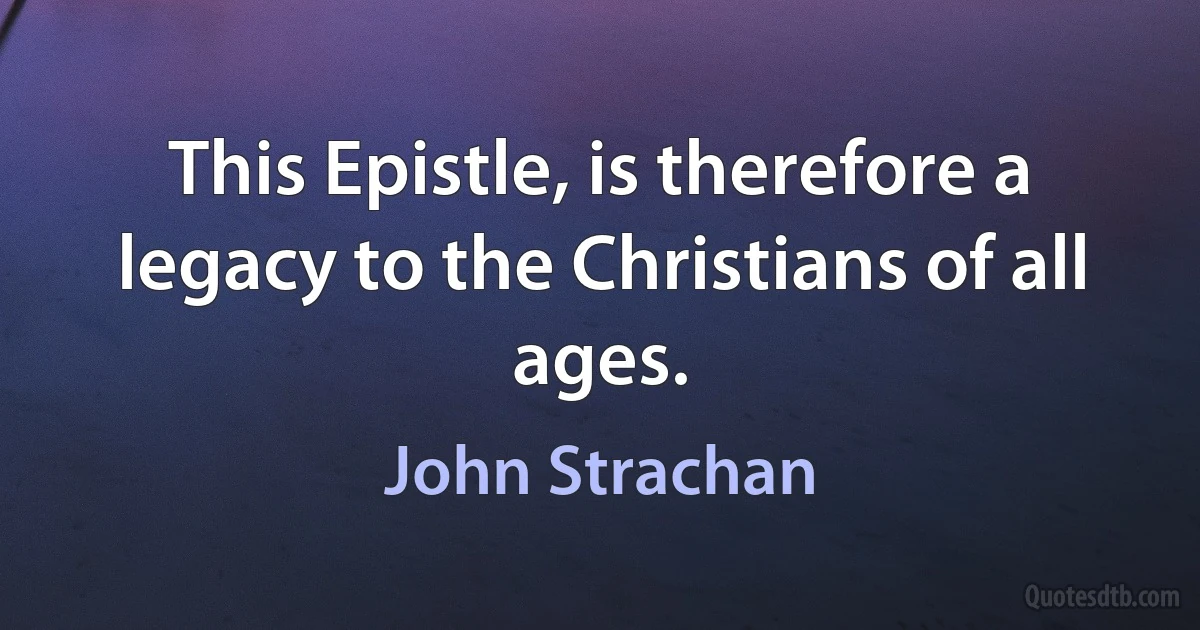 This Epistle, is therefore a legacy to the Christians of all ages. (John Strachan)