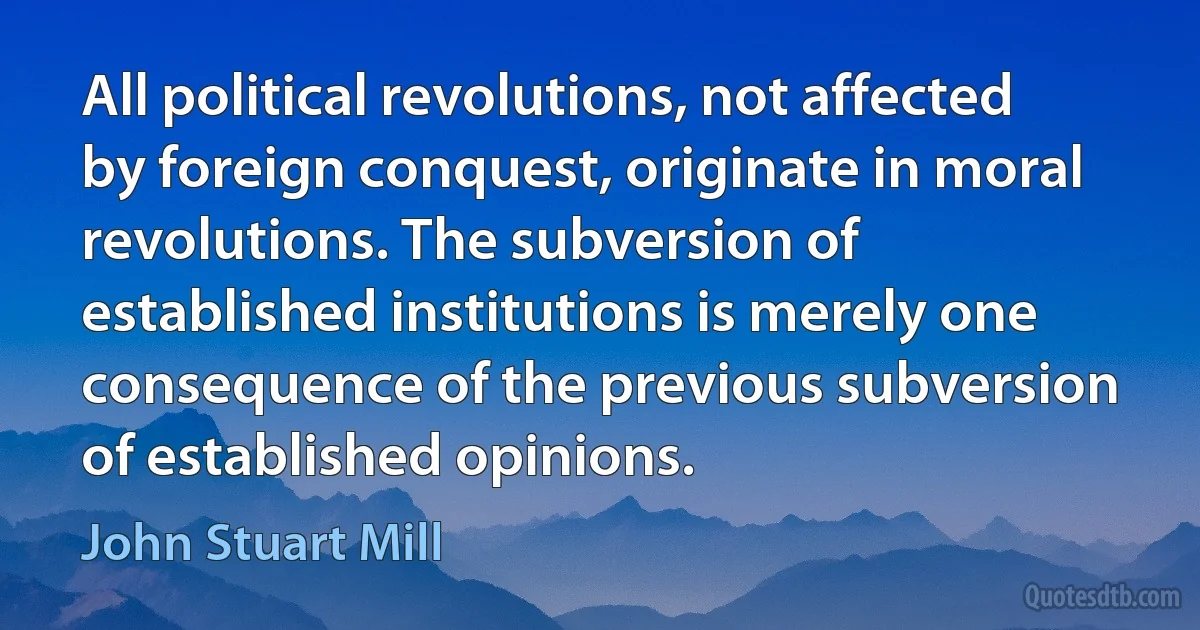 All political revolutions, not affected by foreign conquest, originate in moral revolutions. The subversion of established institutions is merely one consequence of the previous subversion of established opinions. (John Stuart Mill)