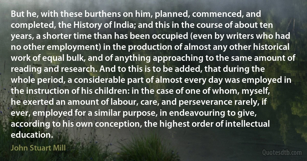 But he, with these burthens on him, planned, commenced, and completed, the History of India; and this in the course of about ten years, a shorter time than has been occupied (even by writers who had no other employment) in the production of almost any other historical work of equal bulk, and of anything approaching to the same amount of reading and research. And to this is to be added, that during the whole period, a considerable part of almost every day was employed in the instruction of his children: in the case of one of whom, myself, he exerted an amount of labour, care, and perseverance rarely, if ever, employed for a similar purpose, in endeavouring to give, according to his own conception, the highest order of intellectual education. (John Stuart Mill)