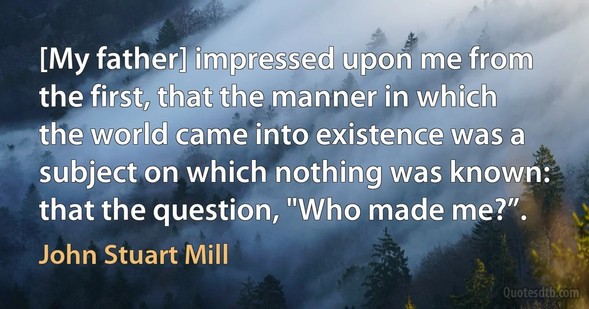 [My father] impressed upon me from the first, that the manner in which the world came into existence was a subject on which nothing was known: that the question, "Who made me?”. (John Stuart Mill)