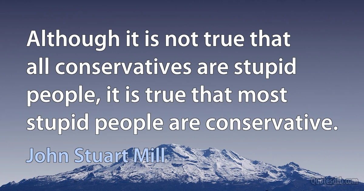 Although it is not true that all conservatives are stupid people, it is true that most stupid people are conservative. (John Stuart Mill)