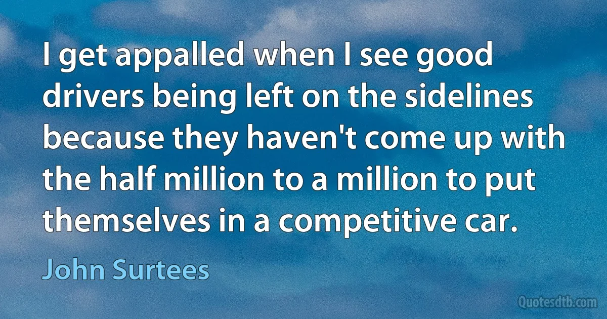 I get appalled when I see good drivers being left on the sidelines because they haven't come up with the half million to a million to put themselves in a competitive car. (John Surtees)