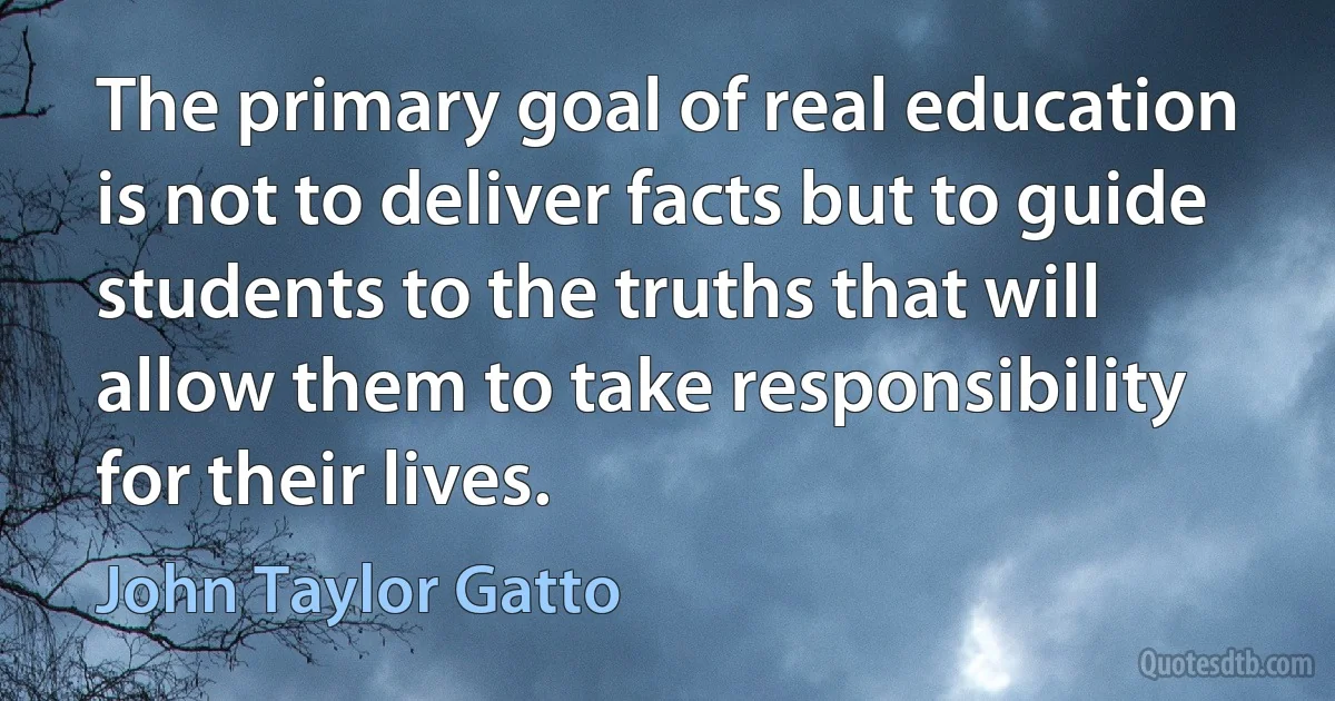 The primary goal of real education is not to deliver facts but to guide students to the truths that will allow them to take responsibility for their lives. (John Taylor Gatto)