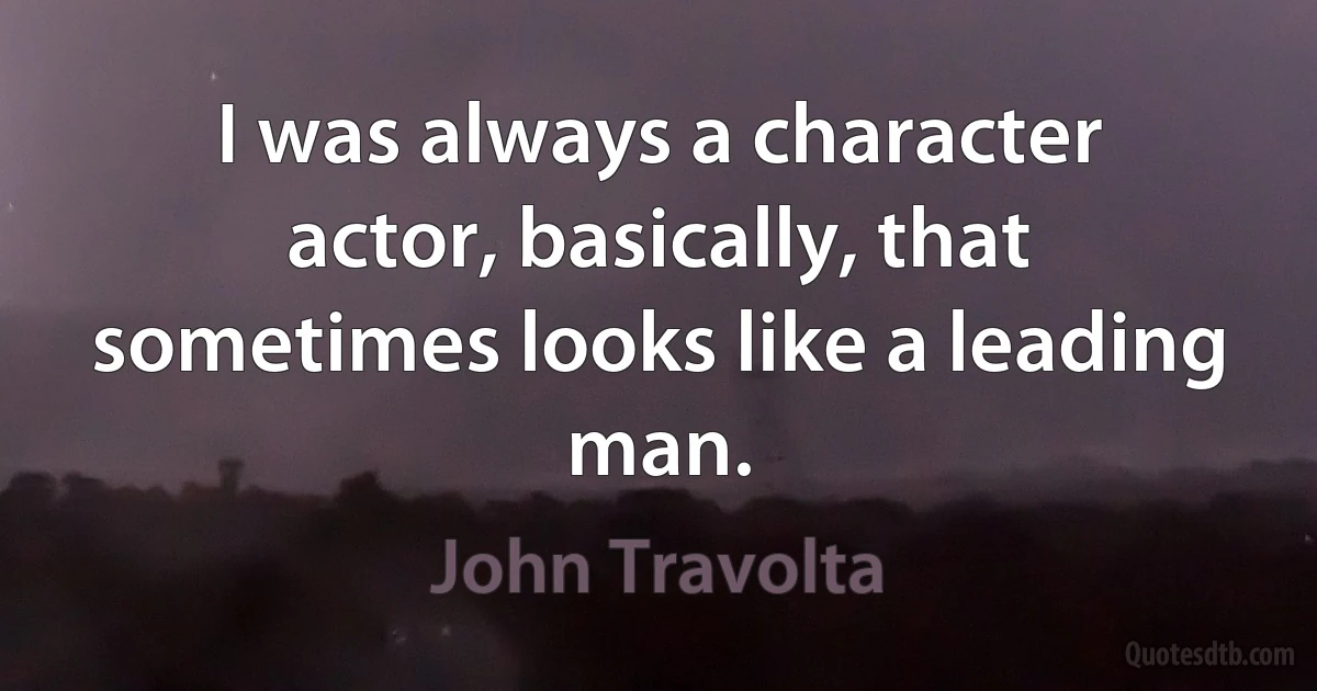 I was always a character actor, basically, that sometimes looks like a leading man. (John Travolta)