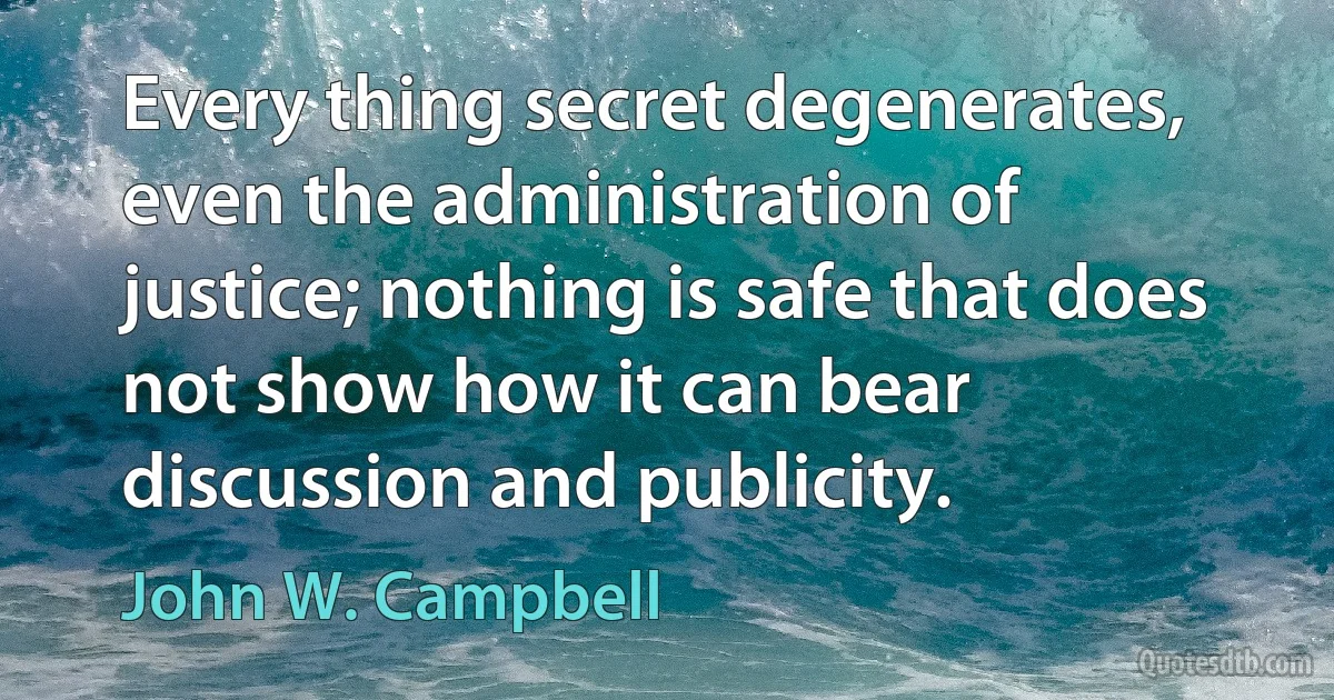 Every thing secret degenerates, even the administration of justice; nothing is safe that does not show how it can bear discussion and publicity. (John W. Campbell)