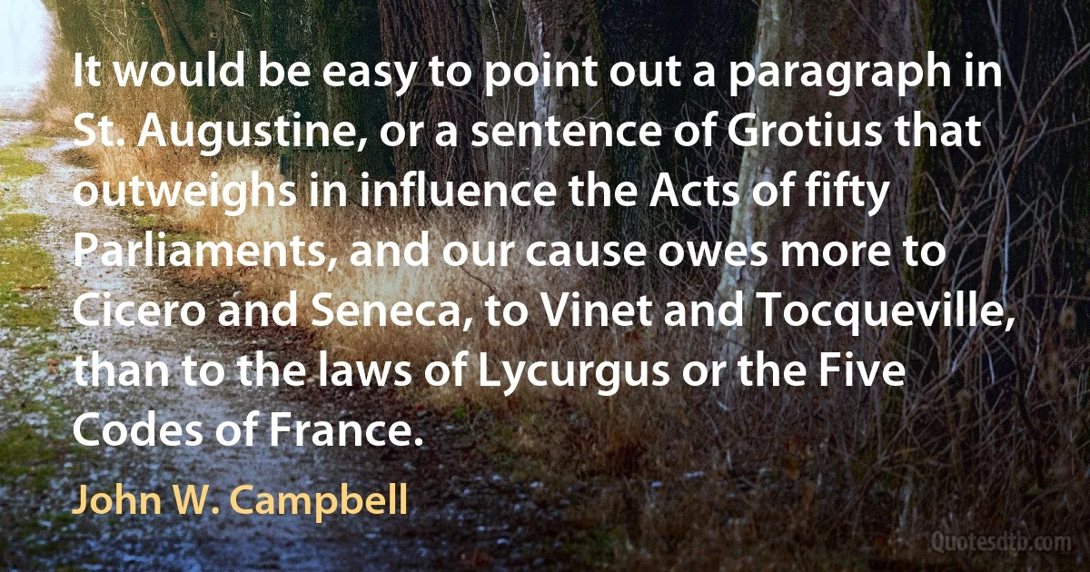 It would be easy to point out a paragraph in St. Augustine, or a sentence of Grotius that outweighs in influence the Acts of fifty Parliaments, and our cause owes more to Cicero and Seneca, to Vinet and Tocqueville, than to the laws of Lycurgus or the Five Codes of France. (John W. Campbell)