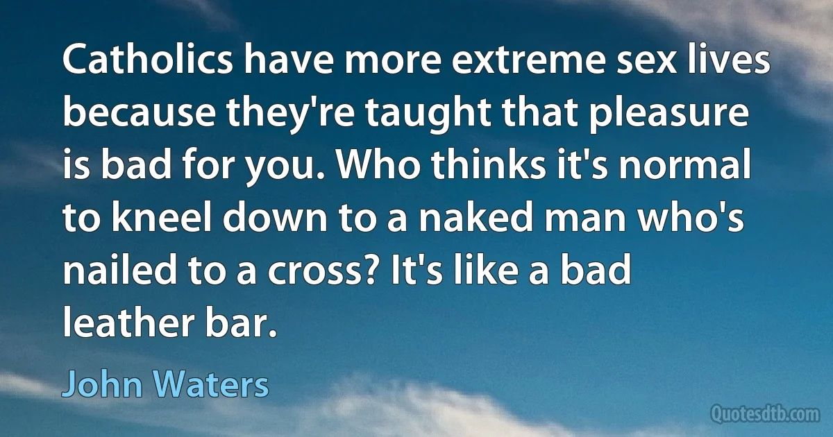 Catholics have more extreme sex lives because they're taught that pleasure is bad for you. Who thinks it's normal to kneel down to a naked man who's nailed to a cross? It's like a bad leather bar. (John Waters)