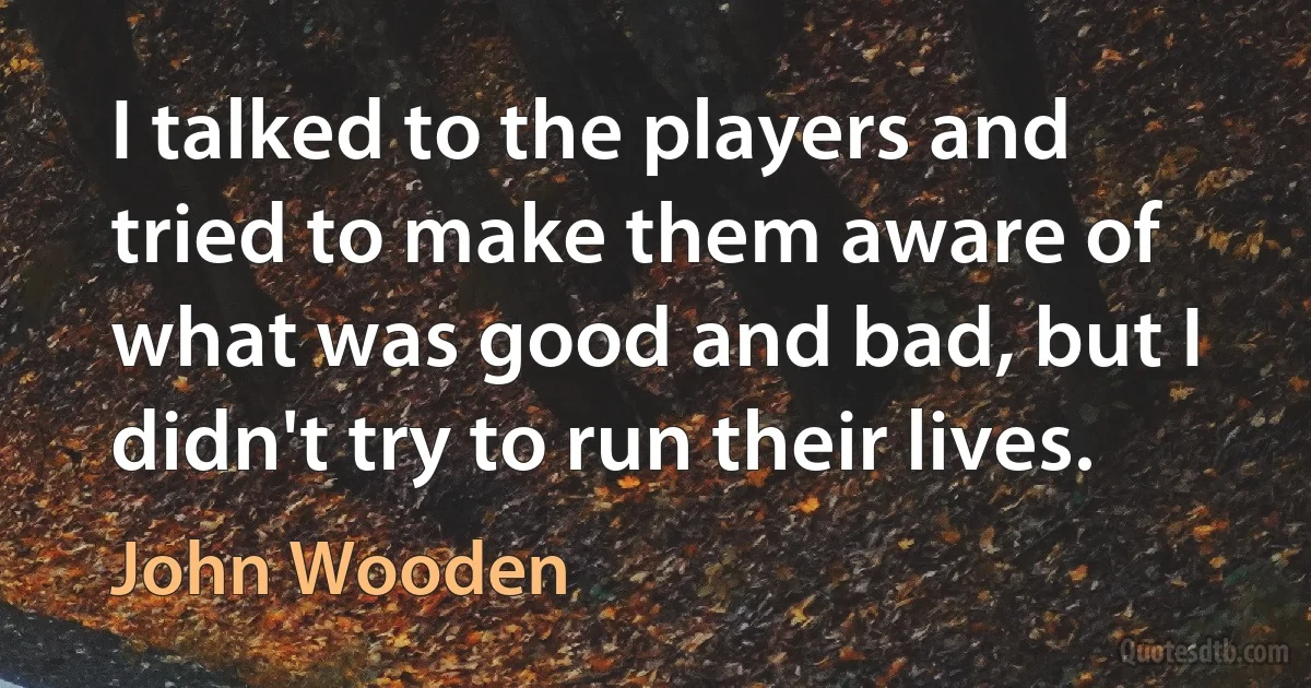 I talked to the players and tried to make them aware of what was good and bad, but I didn't try to run their lives. (John Wooden)