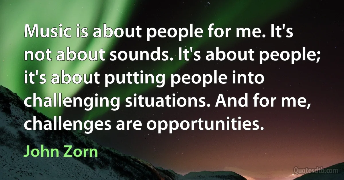 Music is about people for me. It's not about sounds. It's about people; it's about putting people into challenging situations. And for me, challenges are opportunities. (John Zorn)