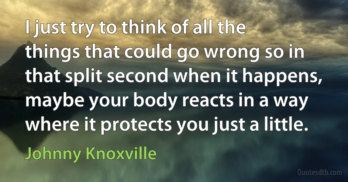 I just try to think of all the things that could go wrong so in that split second when it happens, maybe your body reacts in a way where it protects you just a little. (Johnny Knoxville)