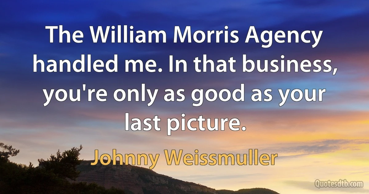 The William Morris Agency handled me. In that business, you're only as good as your last picture. (Johnny Weissmuller)