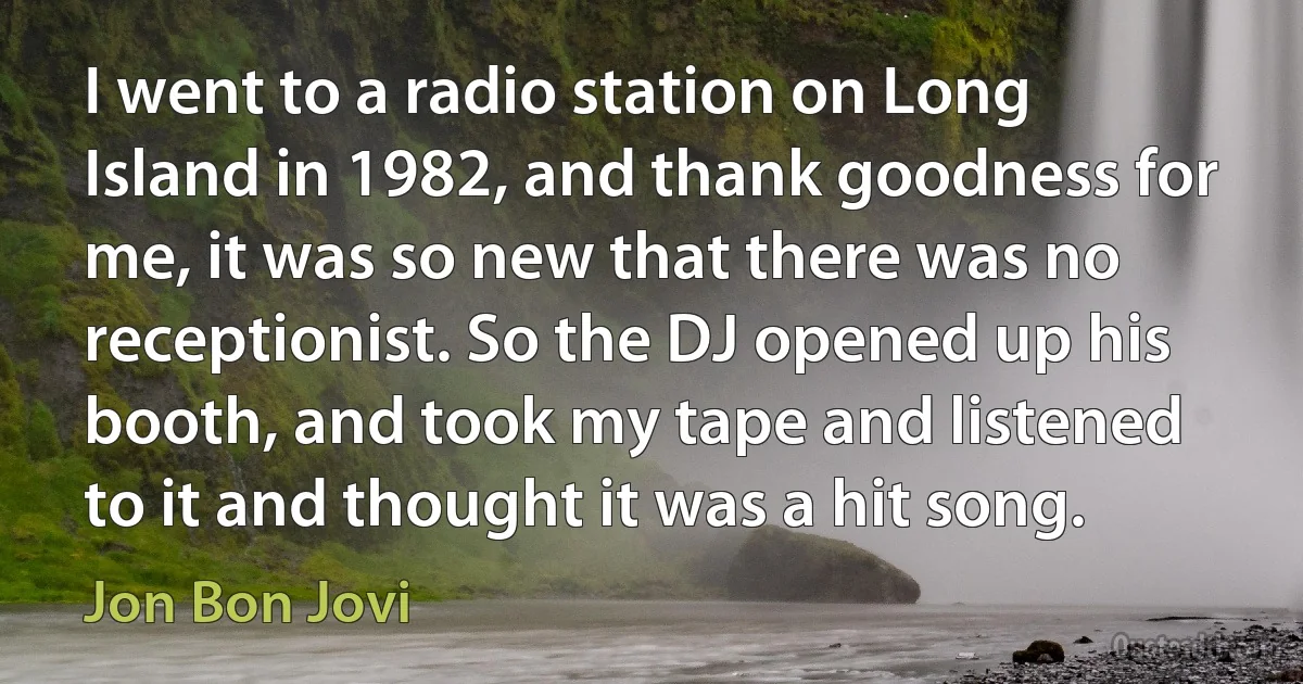 I went to a radio station on Long Island in 1982, and thank goodness for me, it was so new that there was no receptionist. So the DJ opened up his booth, and took my tape and listened to it and thought it was a hit song. (Jon Bon Jovi)