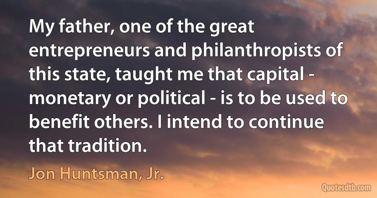 My father, one of the great entrepreneurs and philanthropists of this state, taught me that capital - monetary or political - is to be used to benefit others. I intend to continue that tradition. (Jon Huntsman, Jr.)