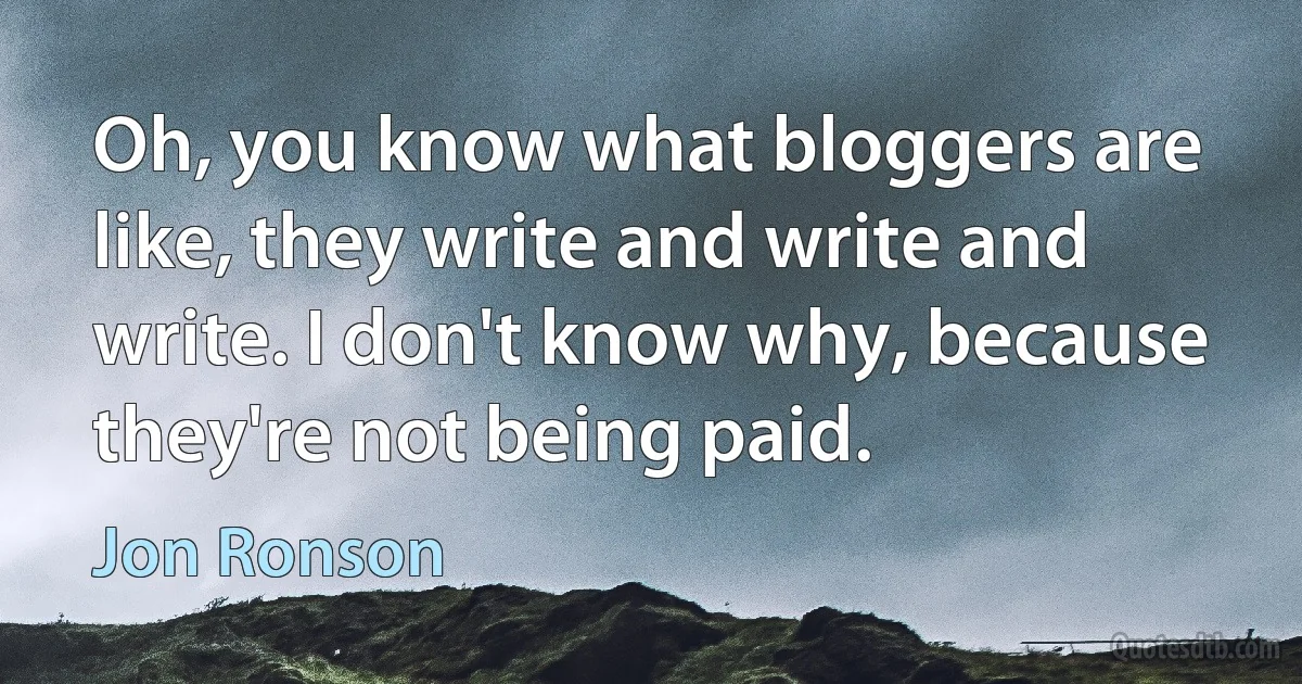 Oh, you know what bloggers are like, they write and write and write. I don't know why, because they're not being paid. (Jon Ronson)