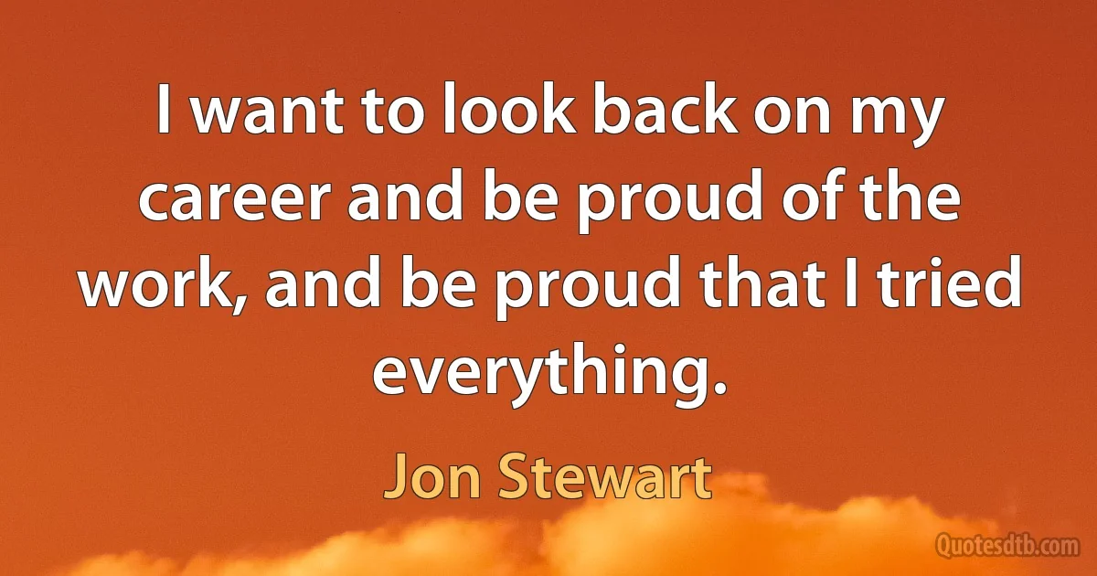 I want to look back on my career and be proud of the work, and be proud that I tried everything. (Jon Stewart)