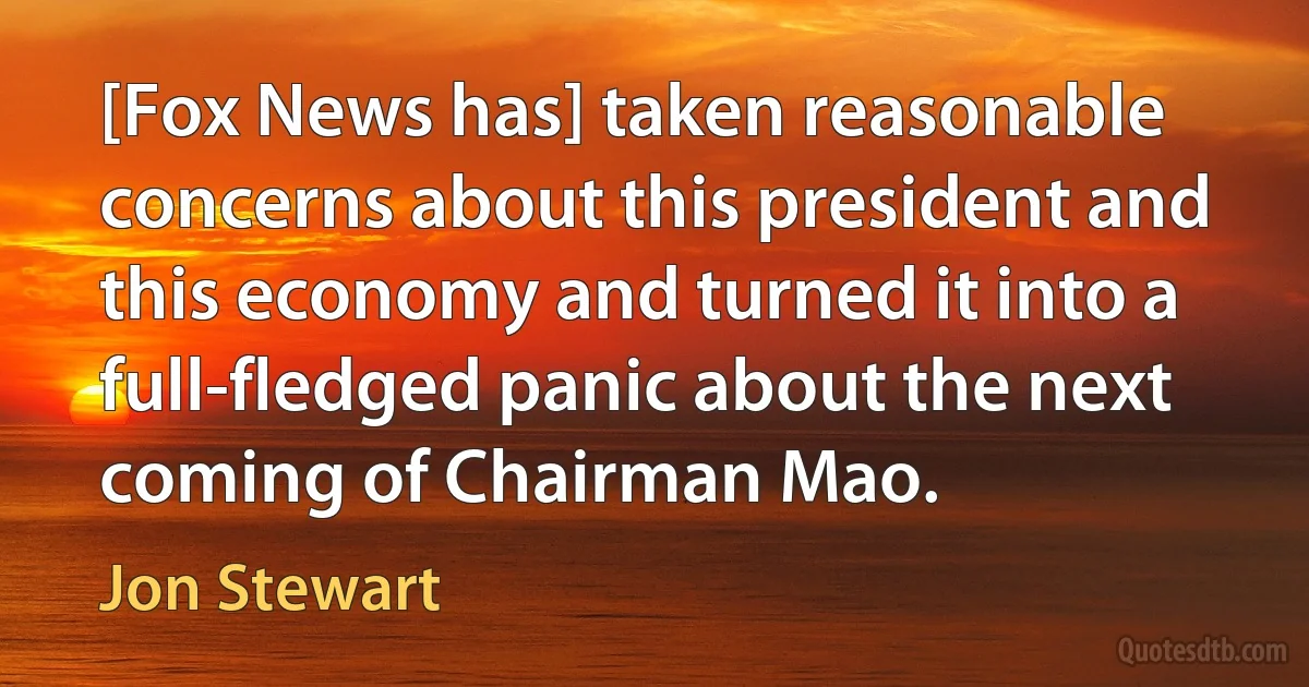 [Fox News has] taken reasonable concerns about this president and this economy and turned it into a full-fledged panic about the next coming of Chairman Mao. (Jon Stewart)