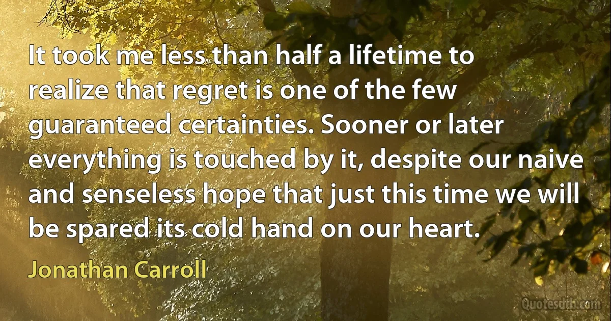 It took me less than half a lifetime to realize that regret is one of the few guaranteed certainties. Sooner or later everything is touched by it, despite our naive and senseless hope that just this time we will be spared its cold hand on our heart. (Jonathan Carroll)