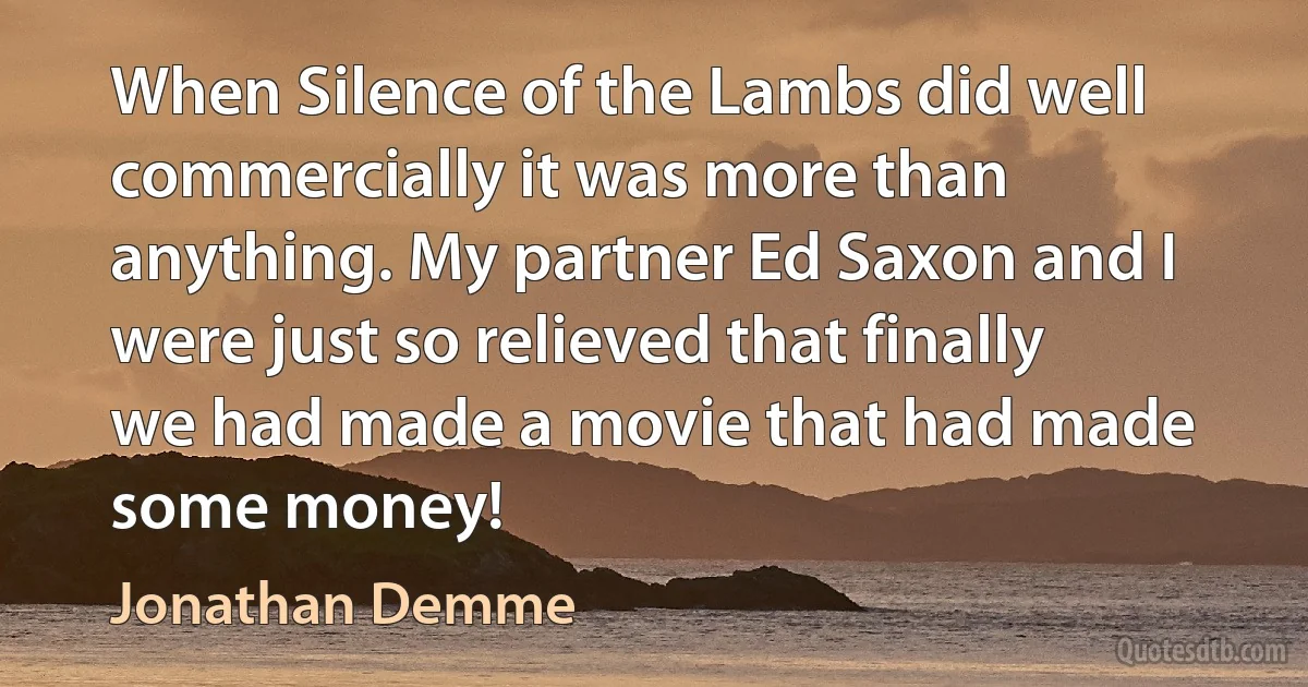 When Silence of the Lambs did well commercially it was more than anything. My partner Ed Saxon and I were just so relieved that finally we had made a movie that had made some money! (Jonathan Demme)