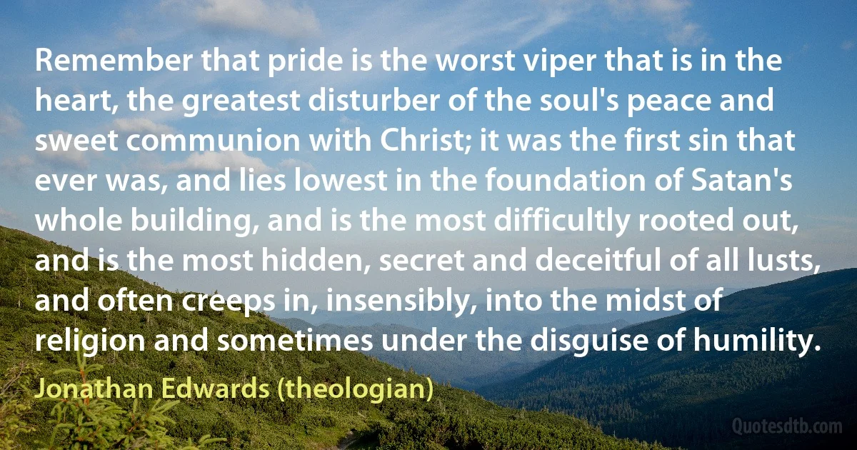 Remember that pride is the worst viper that is in the heart, the greatest disturber of the soul's peace and sweet communion with Christ; it was the first sin that ever was, and lies lowest in the foundation of Satan's whole building, and is the most difficultly rooted out, and is the most hidden, secret and deceitful of all lusts, and often creeps in, insensibly, into the midst of religion and sometimes under the disguise of humility. (Jonathan Edwards (theologian))