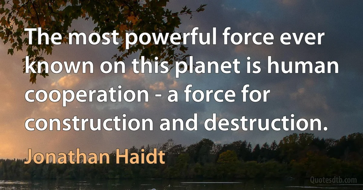 The most powerful force ever known on this planet is human cooperation - a force for construction and destruction. (Jonathan Haidt)