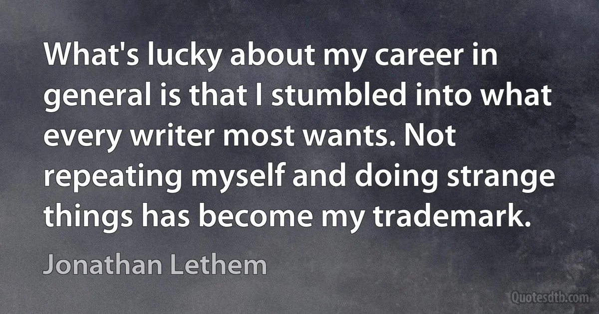 What's lucky about my career in general is that I stumbled into what every writer most wants. Not repeating myself and doing strange things has become my trademark. (Jonathan Lethem)