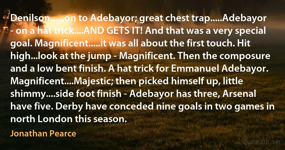 Denilson......on to Adebayor; great chest trap.....Adebayor - on a hat trick....AND GETS IT! And that was a very special goal. Magnificent.....it was all about the first touch. Hit high...look at the jump - Magnificent. Then the composure and a low bent finish. A hat trick for Emmanuel Adebayor. Magnificent....Majestic; then picked himself up, little shimmy....side foot finish - Adebayor has three, Arsenal have five. Derby have conceded nine goals in two games in north London this season. (Jonathan Pearce)