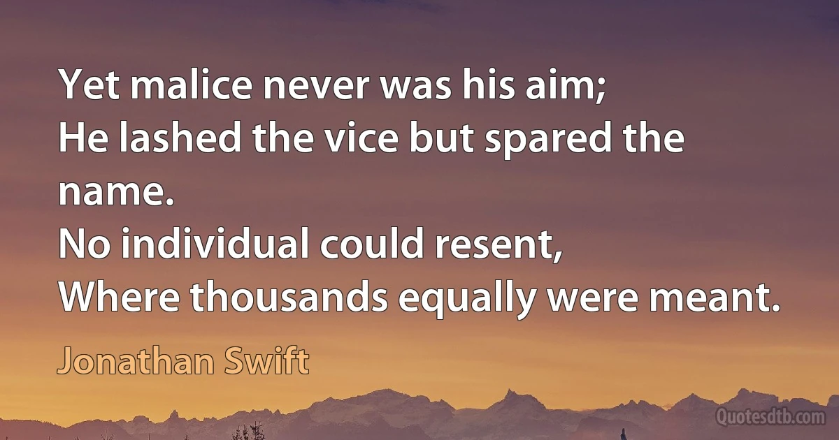 Yet malice never was his aim;
He lashed the vice but spared the name.
No individual could resent,
Where thousands equally were meant. (Jonathan Swift)