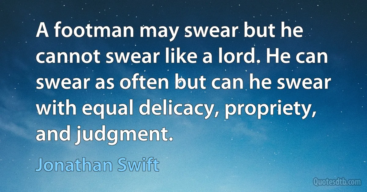 A footman may swear but he cannot swear like a lord. He can swear as often but can he swear with equal delicacy, propriety, and judgment. (Jonathan Swift)