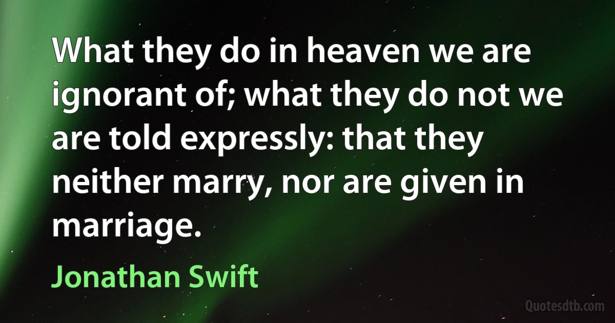 What they do in heaven we are ignorant of; what they do not we are told expressly: that they neither marry, nor are given in marriage. (Jonathan Swift)