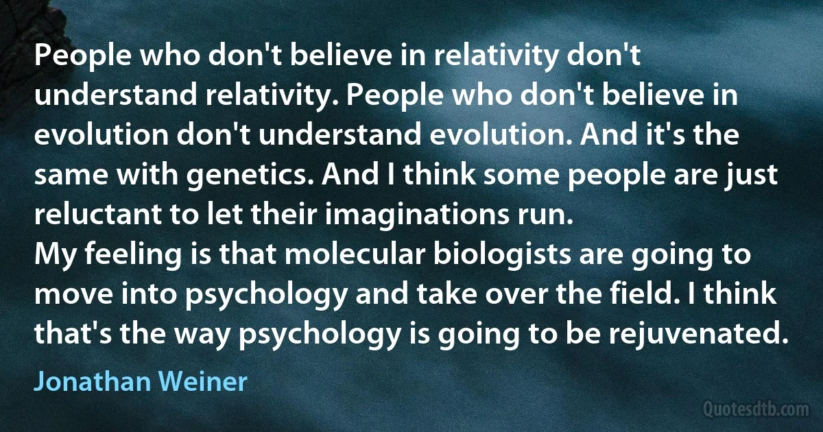 People who don't believe in relativity don't understand relativity. People who don't believe in evolution don't understand evolution. And it's the same with genetics. And I think some people are just reluctant to let their imaginations run.
My feeling is that molecular biologists are going to move into psychology and take over the field. I think that's the way psychology is going to be rejuvenated. (Jonathan Weiner)