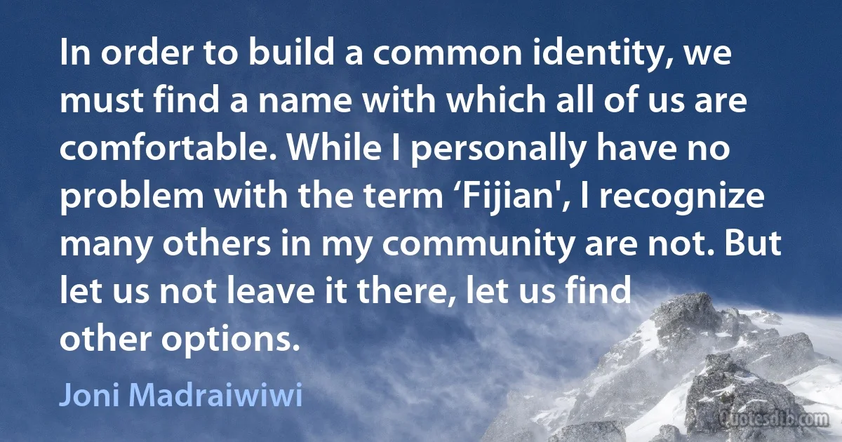 In order to build a common identity, we must find a name with which all of us are comfortable. While I personally have no problem with the term ‘Fijian', I recognize many others in my community are not. But let us not leave it there, let us find other options. (Joni Madraiwiwi)