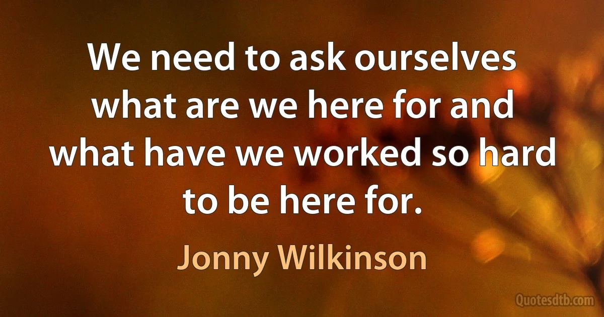 We need to ask ourselves what are we here for and what have we worked so hard to be here for. (Jonny Wilkinson)