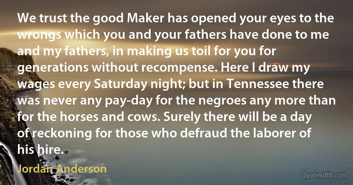 We trust the good Maker has opened your eyes to the wrongs which you and your fathers have done to me and my fathers, in making us toil for you for generations without recompense. Here I draw my wages every Saturday night; but in Tennessee there was never any pay-day for the negroes any more than for the horses and cows. Surely there will be a day of reckoning for those who defraud the laborer of his hire. (Jordan Anderson)