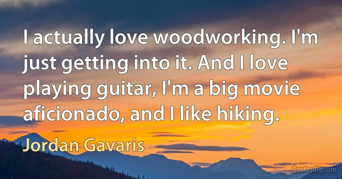 I actually love woodworking. I'm just getting into it. And I love playing guitar, I'm a big movie aficionado, and I like hiking. (Jordan Gavaris)