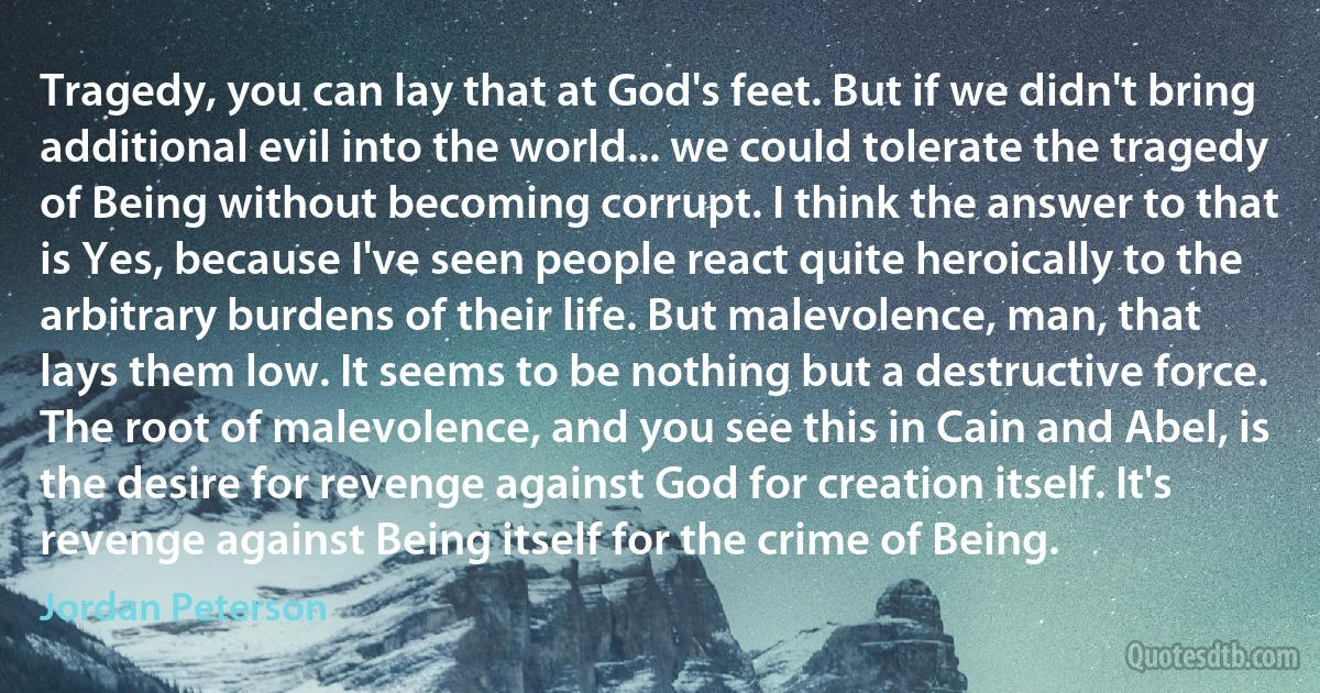 Tragedy, you can lay that at God's feet. But if we didn't bring additional evil into the world... we could tolerate the tragedy of Being without becoming corrupt. I think the answer to that is Yes, because I've seen people react quite heroically to the arbitrary burdens of their life. But malevolence, man, that lays them low. It seems to be nothing but a destructive force. The root of malevolence, and you see this in Cain and Abel, is the desire for revenge against God for creation itself. It's revenge against Being itself for the crime of Being. (Jordan Peterson)