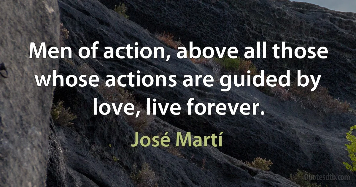 Men of action, above all those whose actions are guided by love, live forever. (José Martí)