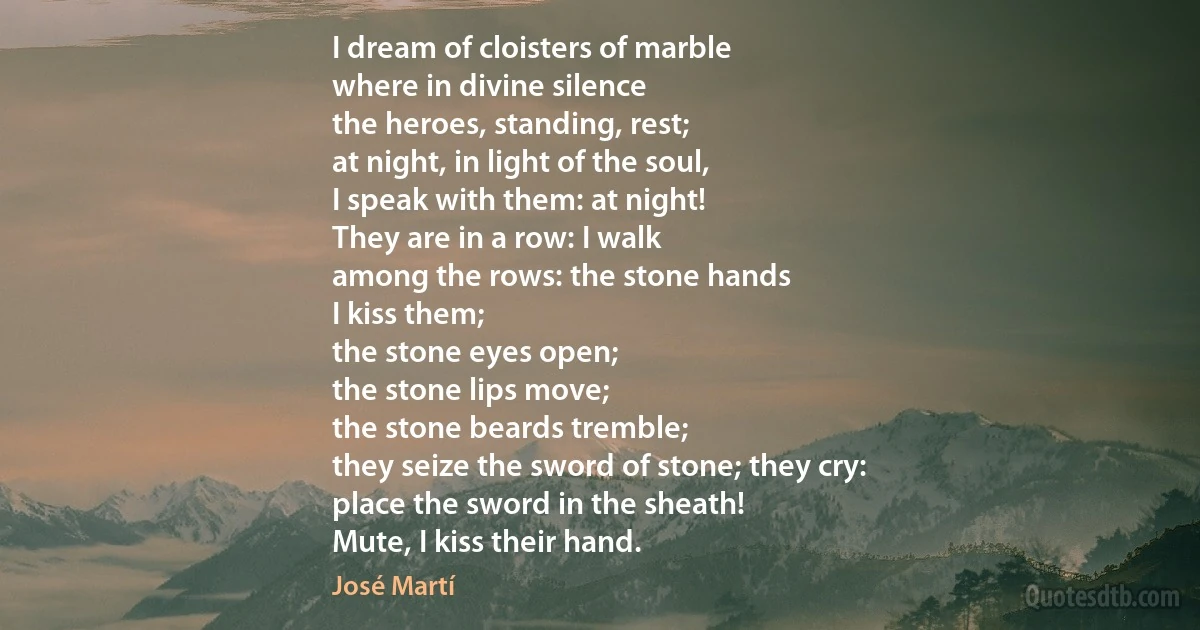 I dream of cloisters of marble
where in divine silence
the heroes, standing, rest;
at night, in light of the soul,
I speak with them: at night!
They are in a row: I walk
among the rows: the stone hands
I kiss them;
the stone eyes open;
the stone lips move;
the stone beards tremble;
they seize the sword of stone; they cry:
place the sword in the sheath!
Mute, I kiss their hand. (José Martí)