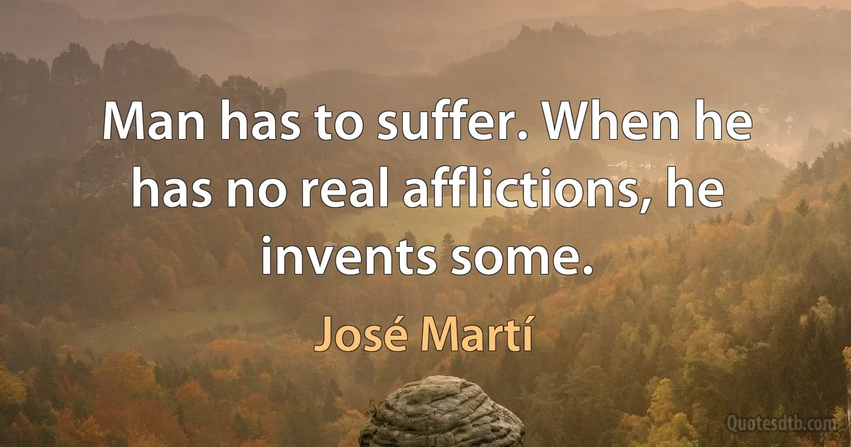 Man has to suffer. When he has no real afflictions, he invents some. (José Martí)