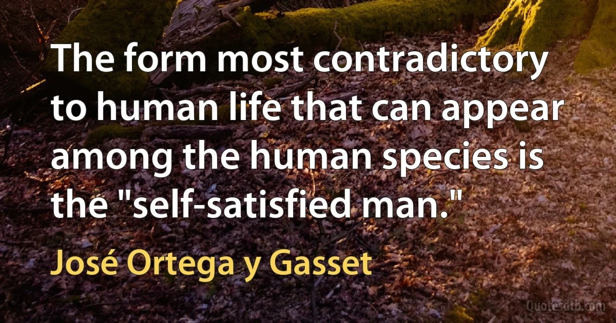 The form most contradictory to human life that can appear among the human species is the "self-satisfied man." (José Ortega y Gasset)