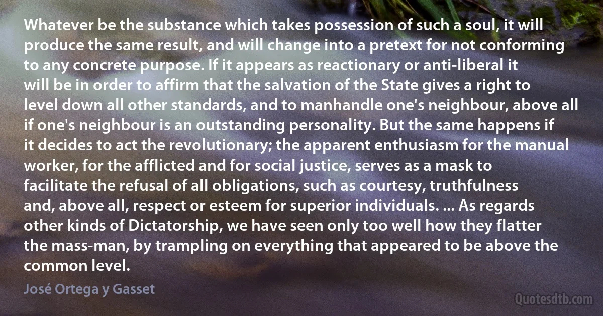 Whatever be the substance which takes possession of such a soul, it will produce the same result, and will change into a pretext for not conforming to any concrete purpose. If it appears as reactionary or anti-liberal it will be in order to affirm that the salvation of the State gives a right to level down all other standards, and to manhandle one's neighbour, above all if one's neighbour is an outstanding personality. But the same happens if it decides to act the revolutionary; the apparent enthusiasm for the manual worker, for the afflicted and for social justice, serves as a mask to facilitate the refusal of all obligations, such as courtesy, truthfulness and, above all, respect or esteem for superior individuals. ... As regards other kinds of Dictatorship, we have seen only too well how they flatter the mass-man, by trampling on everything that appeared to be above the common level. (José Ortega y Gasset)