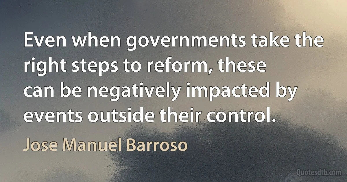 Even when governments take the right steps to reform, these can be negatively impacted by events outside their control. (Jose Manuel Barroso)