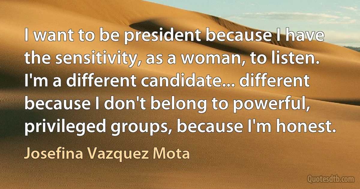 I want to be president because I have the sensitivity, as a woman, to listen. I'm a different candidate... different because I don't belong to powerful, privileged groups, because I'm honest. (Josefina Vazquez Mota)