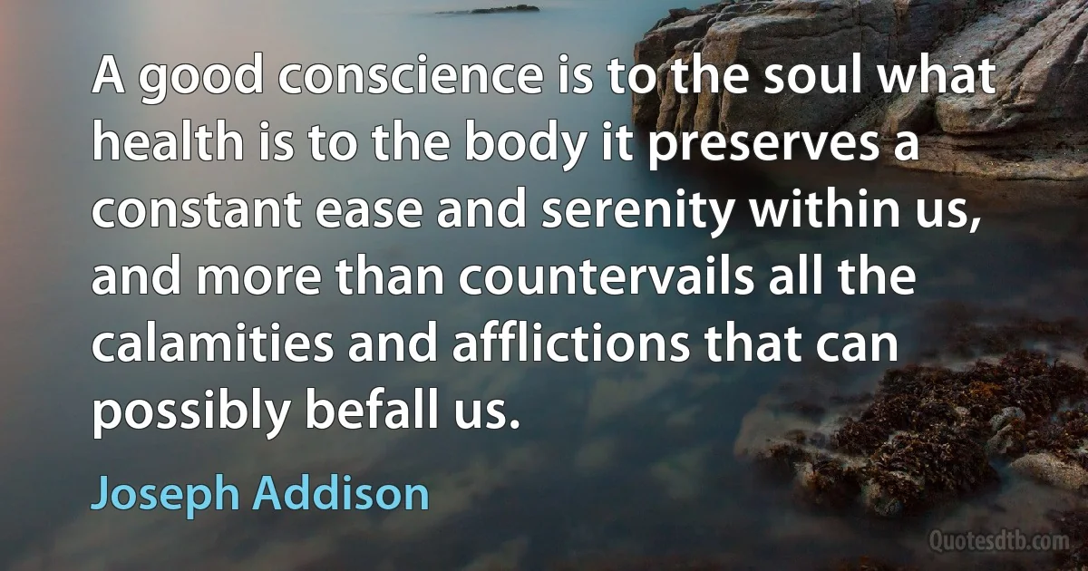 A good conscience is to the soul what health is to the body it preserves a constant ease and serenity within us, and more than countervails all the calamities and afflictions that can possibly befall us. (Joseph Addison)