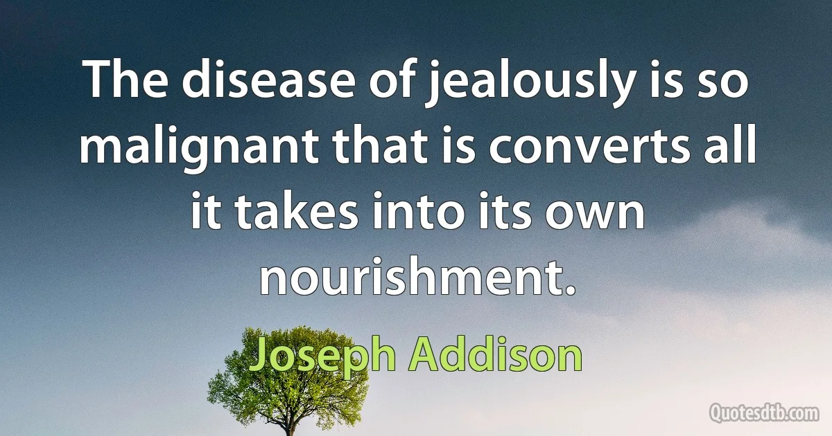 The disease of jealously is so malignant that is converts all it takes into its own nourishment. (Joseph Addison)