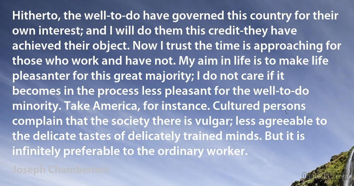 Hitherto, the well-to-do have governed this country for their own interest; and I will do them this credit-they have achieved their object. Now I trust the time is approaching for those who work and have not. My aim in life is to make life pleasanter for this great majority; I do not care if it becomes in the process less pleasant for the well-to-do minority. Take America, for instance. Cultured persons complain that the society there is vulgar; less agreeable to the delicate tastes of delicately trained minds. But it is infinitely preferable to the ordinary worker. (Joseph Chamberlain)