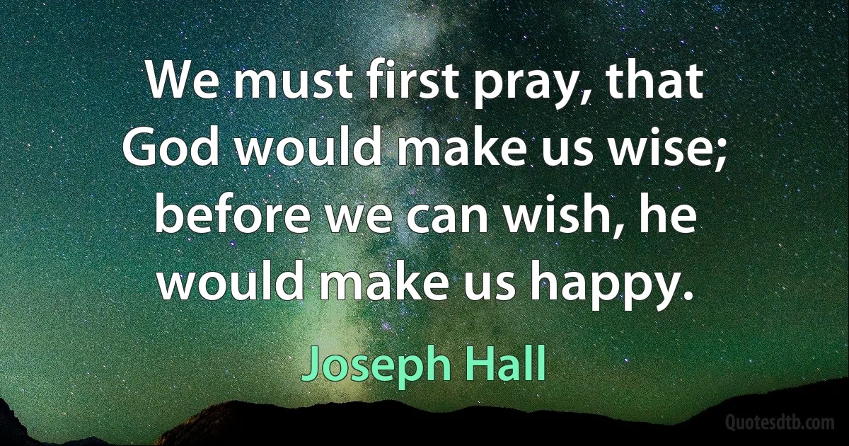 We must first pray, that God would make us wise; before we can wish, he would make us happy. (Joseph Hall)