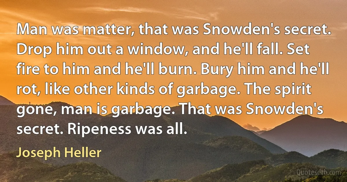 Man was matter, that was Snowden's secret. Drop him out a window, and he'll fall. Set fire to him and he'll burn. Bury him and he'll rot, like other kinds of garbage. The spirit gone, man is garbage. That was Snowden's secret. Ripeness was all. (Joseph Heller)