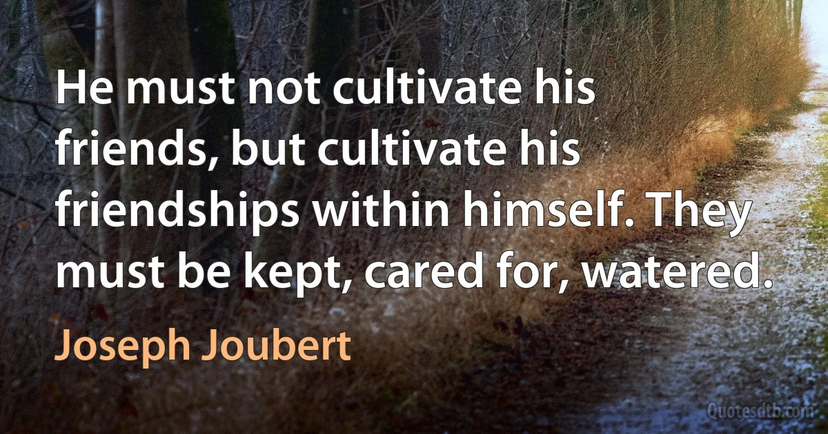 He must not cultivate his friends, but cultivate his friendships within himself. They must be kept, cared for, watered. (Joseph Joubert)