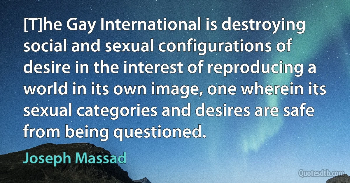 [T]he Gay International is destroying social and sexual configurations of desire in the interest of reproducing a world in its own image, one wherein its sexual categories and desires are safe from being questioned. (Joseph Massad)